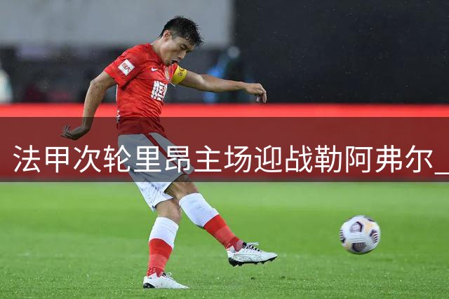 法甲次轮里昂主场迎战勒阿弗尔 双方首发名单出炉