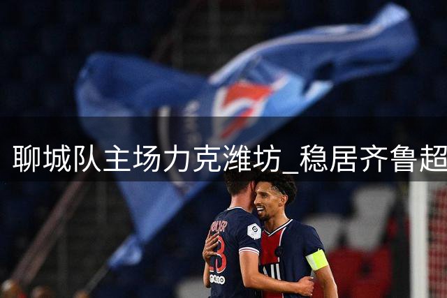 聊城队主场力克潍坊 稳居齐鲁超赛榜首