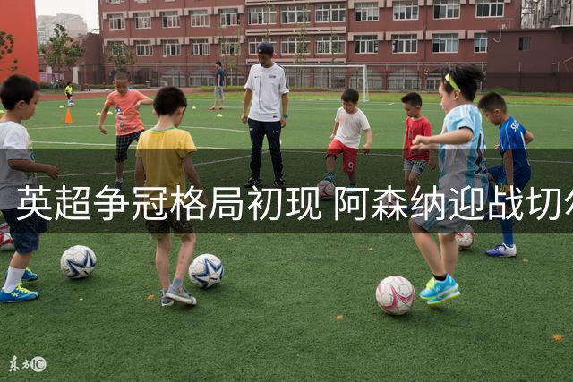 英超争冠格局初现 阿森纳迎战切尔西将见真章