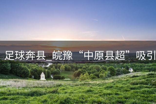 足球"奔县" 皖豫“中原县超”吸引观众超十万人次